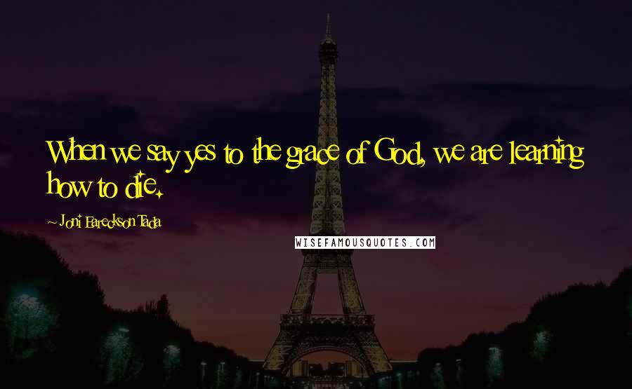 Joni Eareckson Tada Quotes: When we say yes to the grace of God, we are learning how to die.