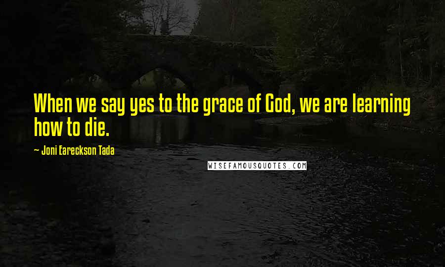 Joni Eareckson Tada Quotes: When we say yes to the grace of God, we are learning how to die.