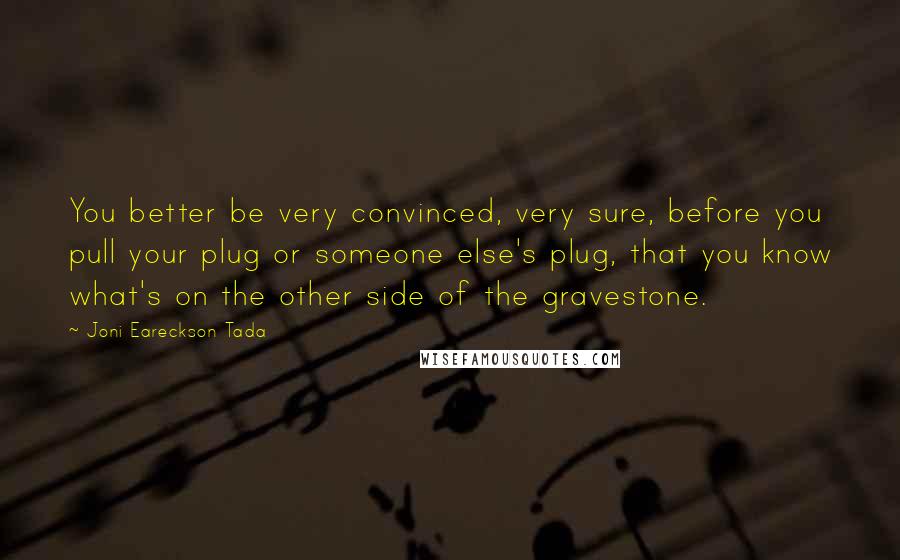 Joni Eareckson Tada Quotes: You better be very convinced, very sure, before you pull your plug or someone else's plug, that you know what's on the other side of the gravestone.