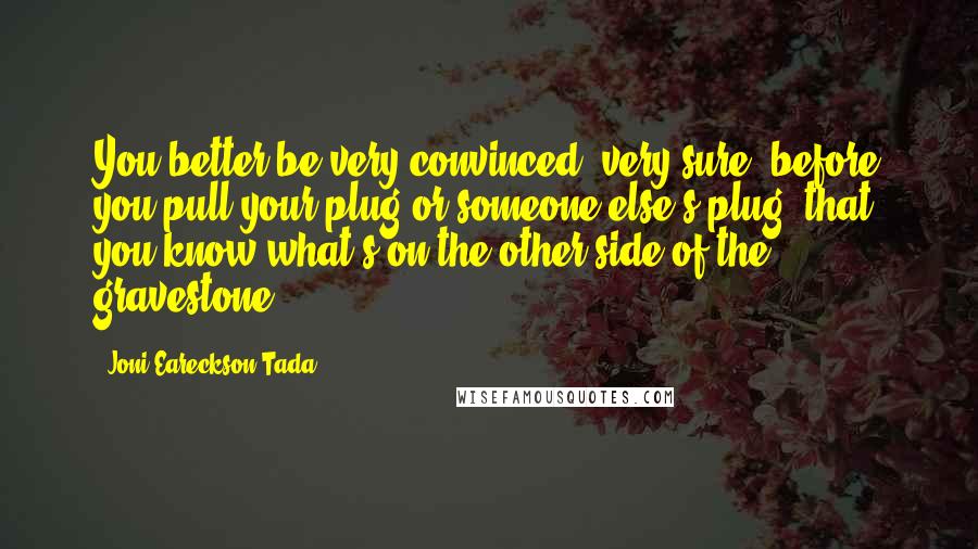 Joni Eareckson Tada Quotes: You better be very convinced, very sure, before you pull your plug or someone else's plug, that you know what's on the other side of the gravestone.