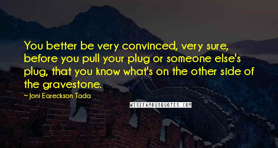 Joni Eareckson Tada Quotes: You better be very convinced, very sure, before you pull your plug or someone else's plug, that you know what's on the other side of the gravestone.