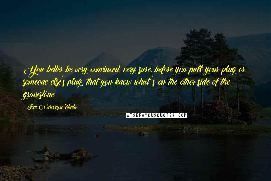 Joni Eareckson Tada Quotes: You better be very convinced, very sure, before you pull your plug or someone else's plug, that you know what's on the other side of the gravestone.