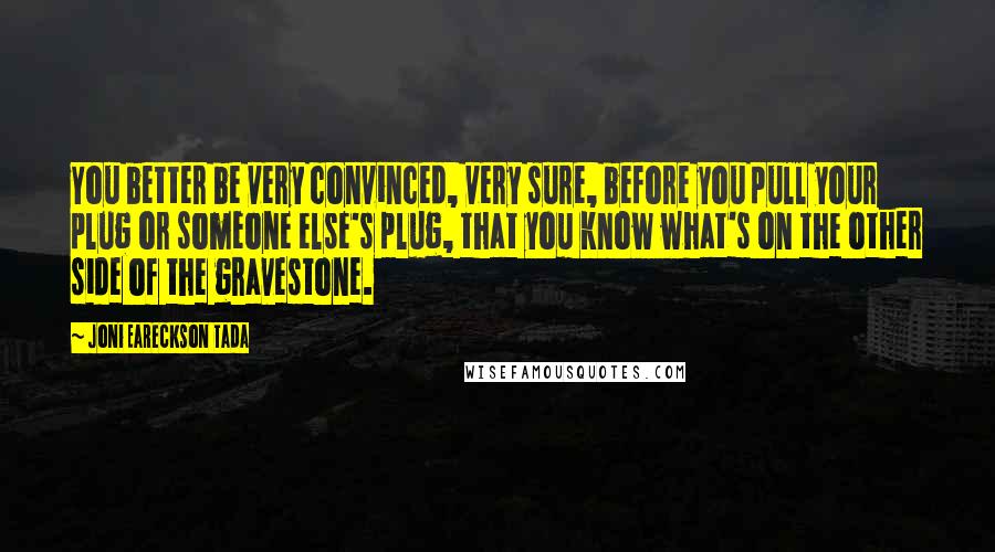 Joni Eareckson Tada Quotes: You better be very convinced, very sure, before you pull your plug or someone else's plug, that you know what's on the other side of the gravestone.