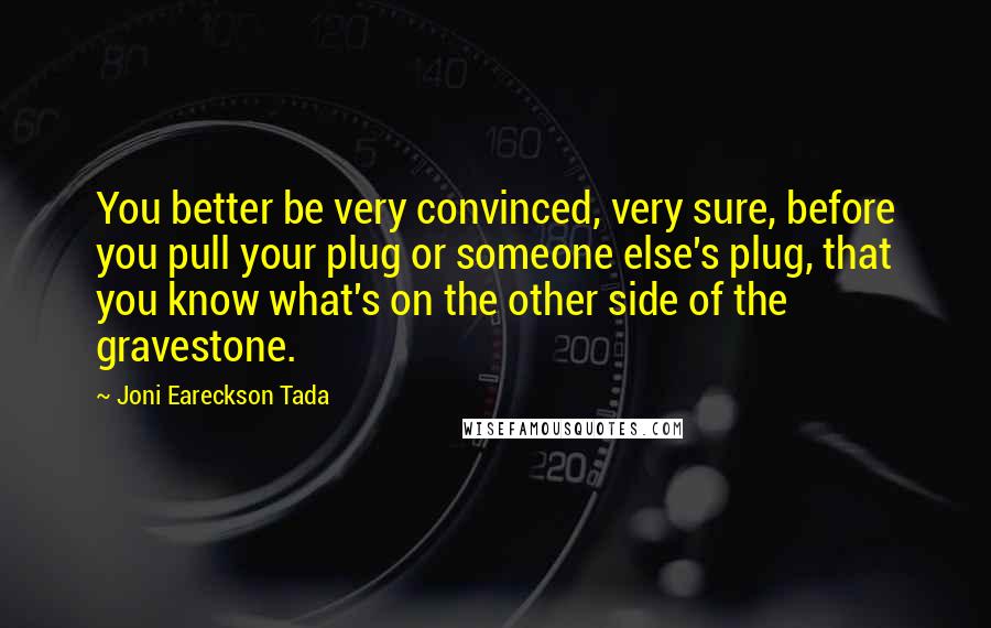 Joni Eareckson Tada Quotes: You better be very convinced, very sure, before you pull your plug or someone else's plug, that you know what's on the other side of the gravestone.