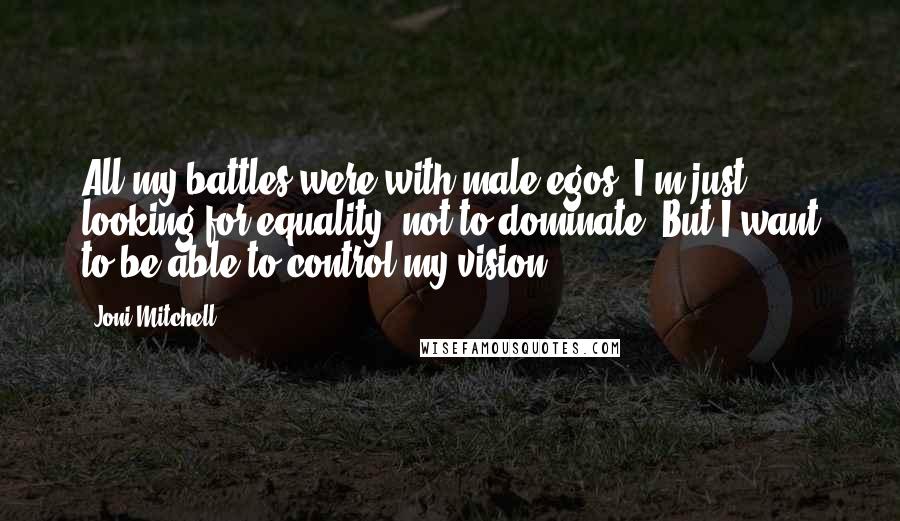 Joni Mitchell Quotes: All my battles were with male egos. I'm just looking for equality, not to dominate. But I want to be able to control my vision.
