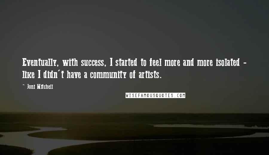 Joni Mitchell Quotes: Eventually, with success, I started to feel more and more isolated - like I didn't have a community of artists.