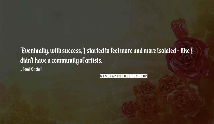 Joni Mitchell Quotes: Eventually, with success, I started to feel more and more isolated - like I didn't have a community of artists.