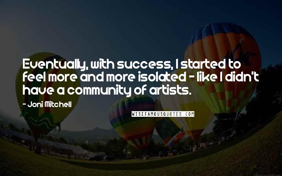 Joni Mitchell Quotes: Eventually, with success, I started to feel more and more isolated - like I didn't have a community of artists.