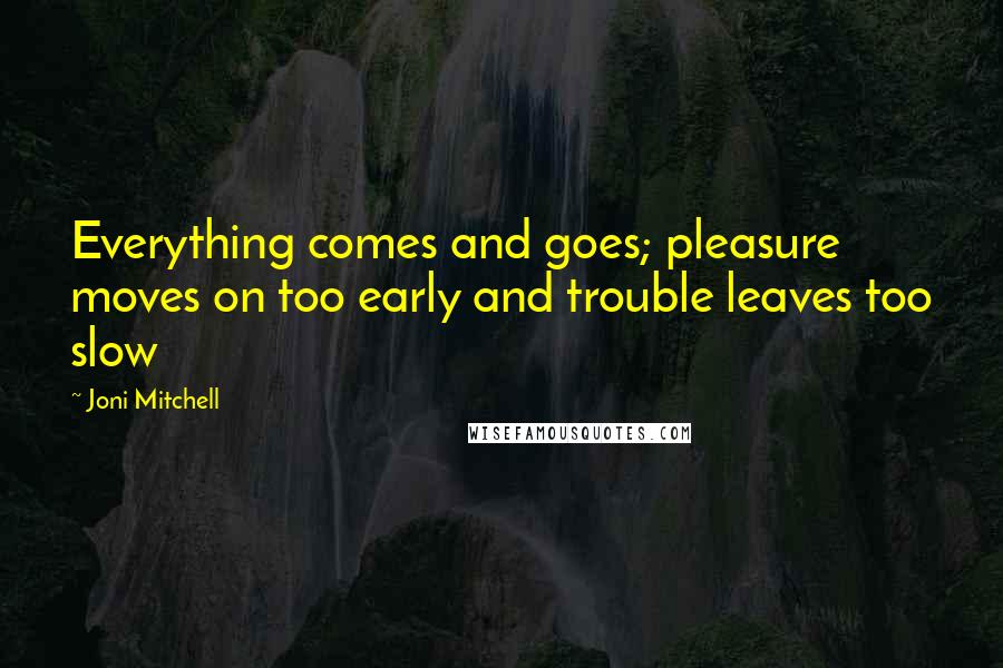 Joni Mitchell Quotes: Everything comes and goes; pleasure moves on too early and trouble leaves too slow