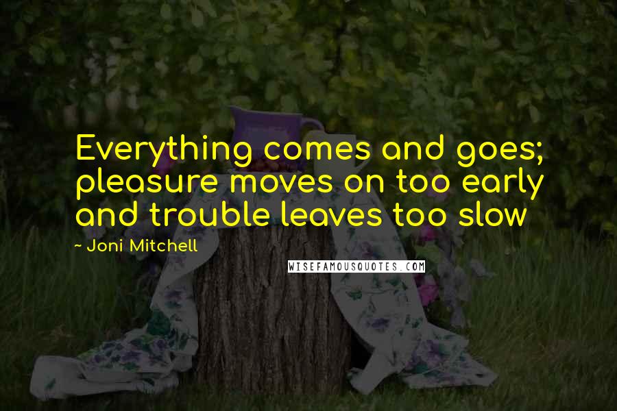 Joni Mitchell Quotes: Everything comes and goes; pleasure moves on too early and trouble leaves too slow