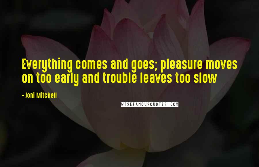 Joni Mitchell Quotes: Everything comes and goes; pleasure moves on too early and trouble leaves too slow