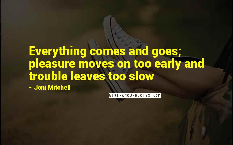 Joni Mitchell Quotes: Everything comes and goes; pleasure moves on too early and trouble leaves too slow