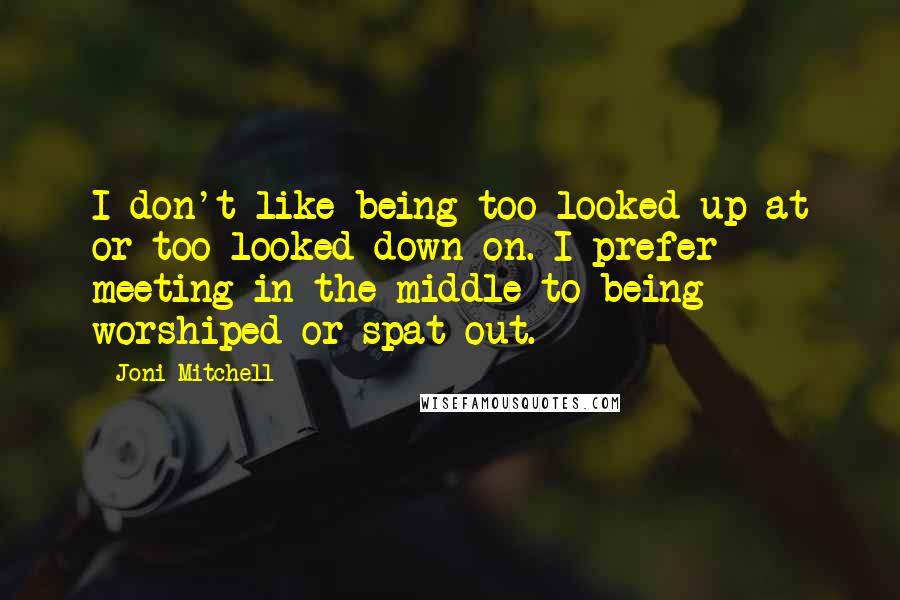 Joni Mitchell Quotes: I don't like being too looked up at or too looked down on. I prefer meeting in the middle to being worshiped or spat out.