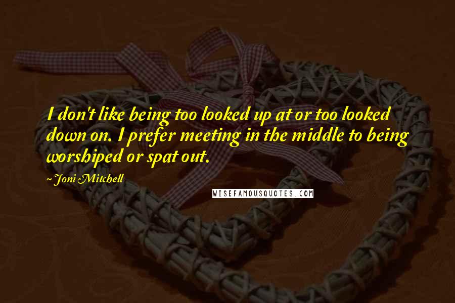 Joni Mitchell Quotes: I don't like being too looked up at or too looked down on. I prefer meeting in the middle to being worshiped or spat out.