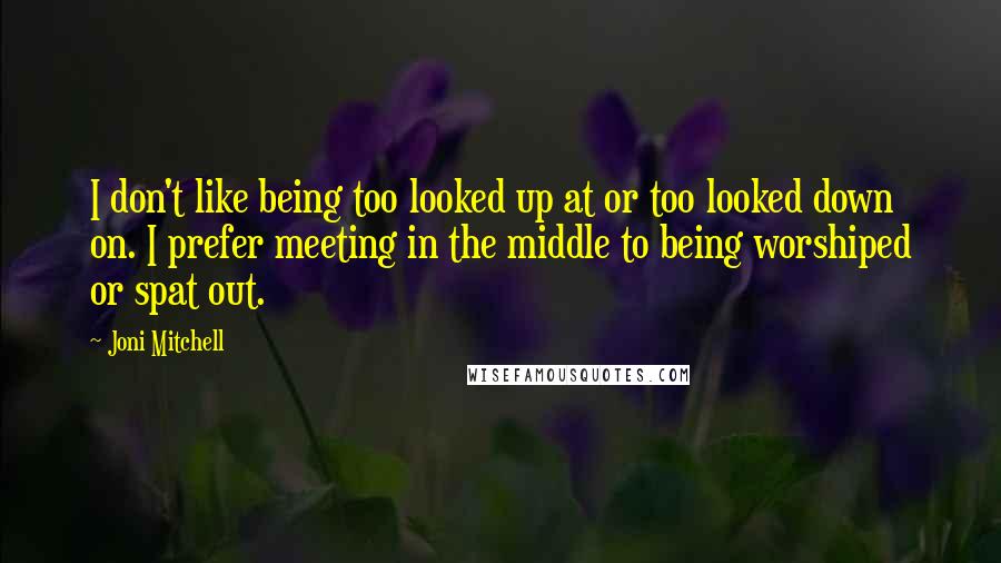 Joni Mitchell Quotes: I don't like being too looked up at or too looked down on. I prefer meeting in the middle to being worshiped or spat out.