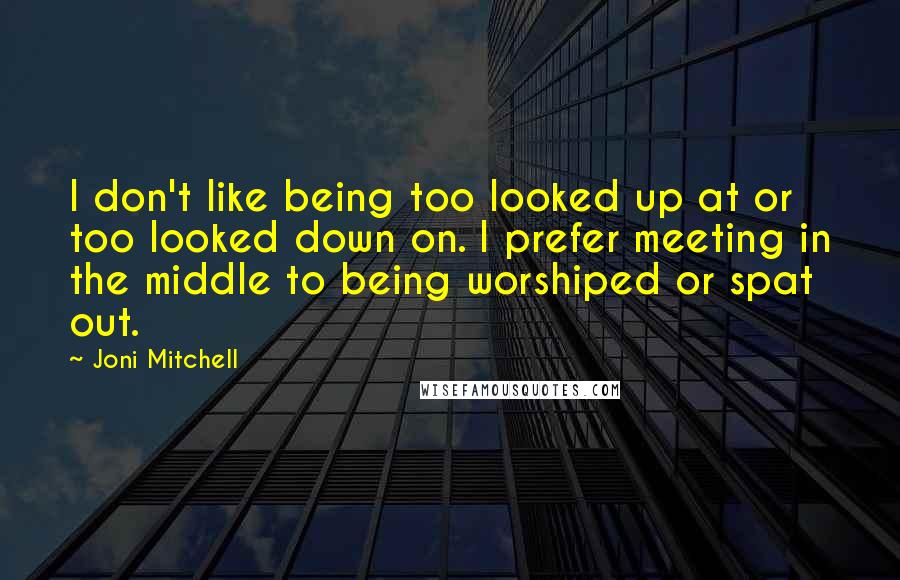 Joni Mitchell Quotes: I don't like being too looked up at or too looked down on. I prefer meeting in the middle to being worshiped or spat out.