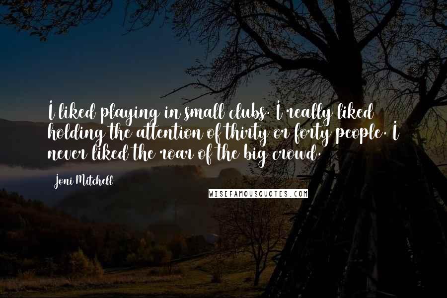 Joni Mitchell Quotes: I liked playing in small clubs. I really liked holding the attention of thirty or forty people. I never liked the roar of the big crowd.