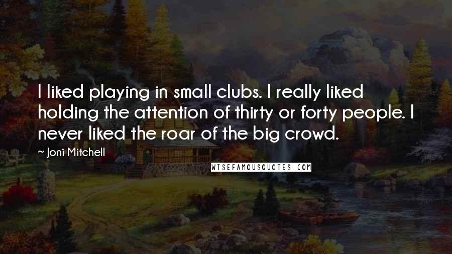 Joni Mitchell Quotes: I liked playing in small clubs. I really liked holding the attention of thirty or forty people. I never liked the roar of the big crowd.