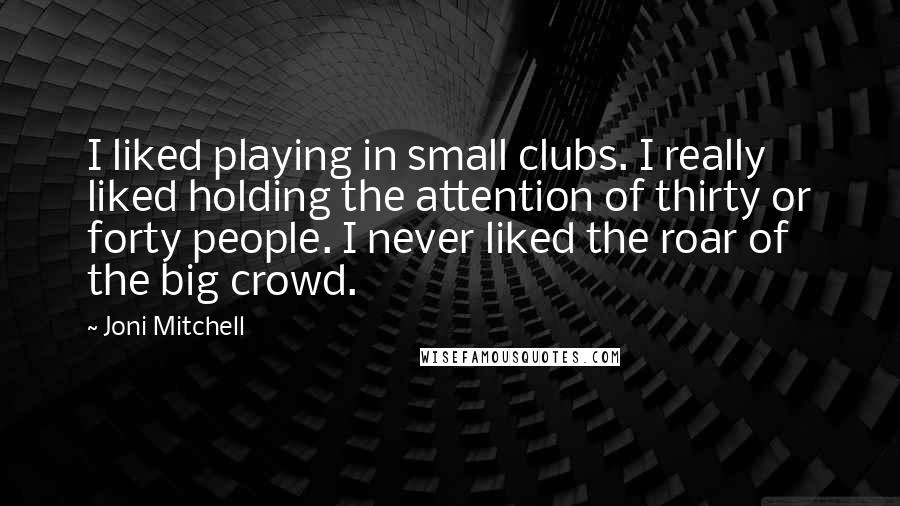 Joni Mitchell Quotes: I liked playing in small clubs. I really liked holding the attention of thirty or forty people. I never liked the roar of the big crowd.
