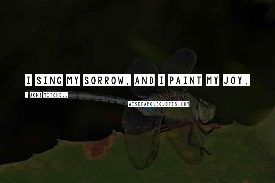 Joni Mitchell Quotes: I sing my sorrow, and I paint my joy.