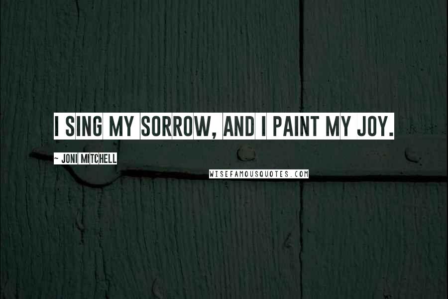 Joni Mitchell Quotes: I sing my sorrow, and I paint my joy.