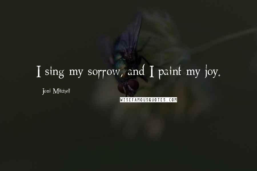 Joni Mitchell Quotes: I sing my sorrow, and I paint my joy.