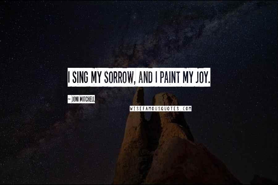 Joni Mitchell Quotes: I sing my sorrow, and I paint my joy.