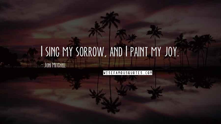 Joni Mitchell Quotes: I sing my sorrow, and I paint my joy.