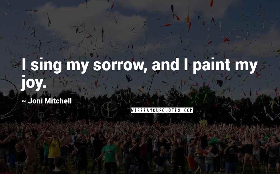 Joni Mitchell Quotes: I sing my sorrow, and I paint my joy.