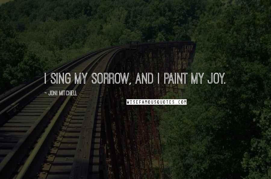 Joni Mitchell Quotes: I sing my sorrow, and I paint my joy.