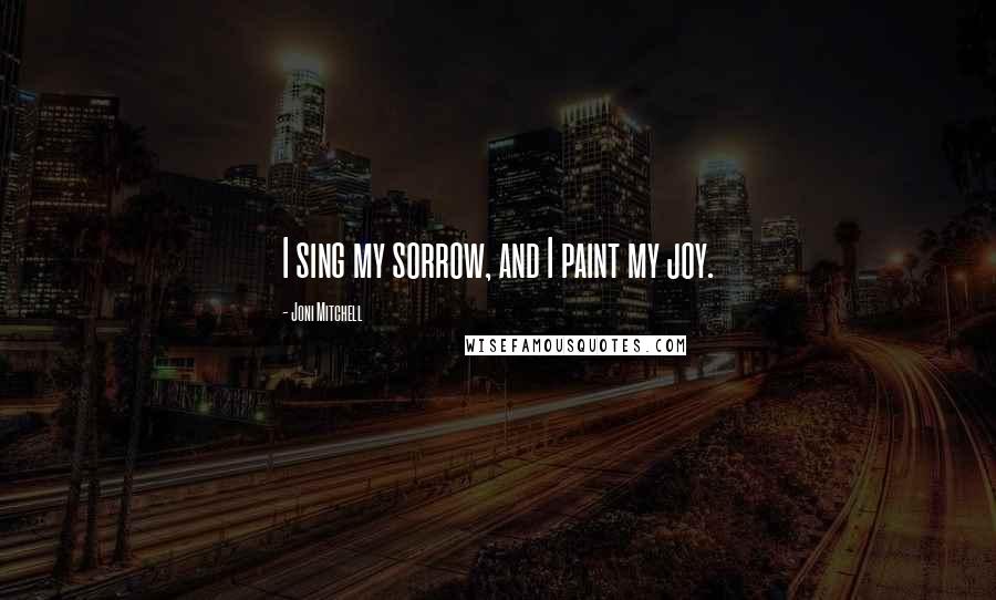 Joni Mitchell Quotes: I sing my sorrow, and I paint my joy.