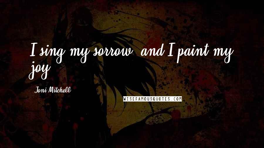 Joni Mitchell Quotes: I sing my sorrow, and I paint my joy.