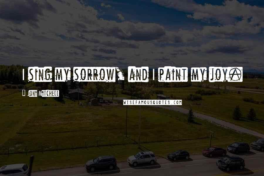 Joni Mitchell Quotes: I sing my sorrow, and I paint my joy.