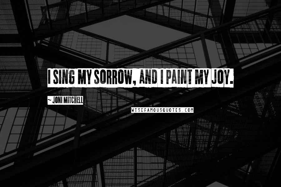 Joni Mitchell Quotes: I sing my sorrow, and I paint my joy.