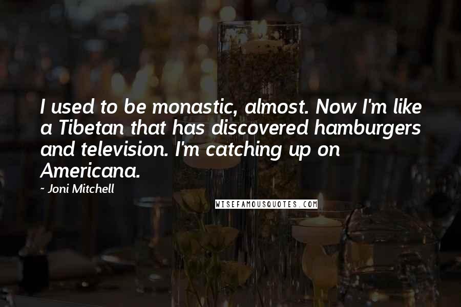 Joni Mitchell Quotes: I used to be monastic, almost. Now I'm like a Tibetan that has discovered hamburgers and television. I'm catching up on Americana.