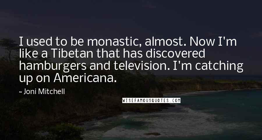 Joni Mitchell Quotes: I used to be monastic, almost. Now I'm like a Tibetan that has discovered hamburgers and television. I'm catching up on Americana.