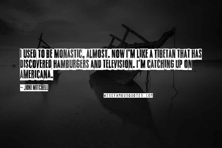 Joni Mitchell Quotes: I used to be monastic, almost. Now I'm like a Tibetan that has discovered hamburgers and television. I'm catching up on Americana.