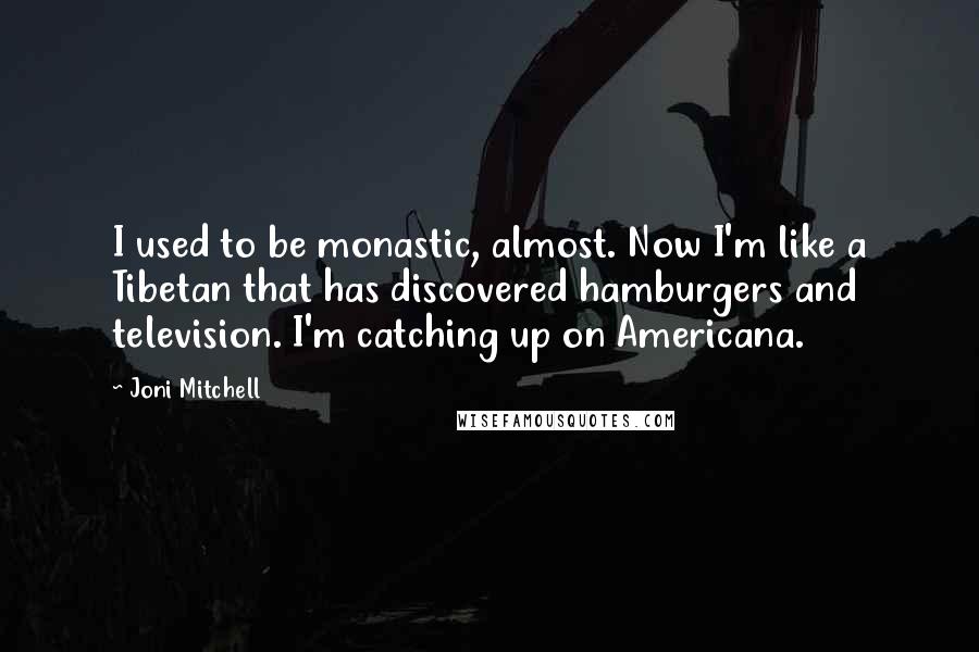 Joni Mitchell Quotes: I used to be monastic, almost. Now I'm like a Tibetan that has discovered hamburgers and television. I'm catching up on Americana.