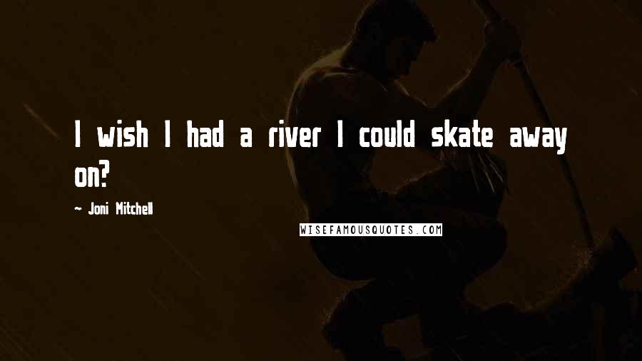 Joni Mitchell Quotes: I wish I had a river I could skate away on?