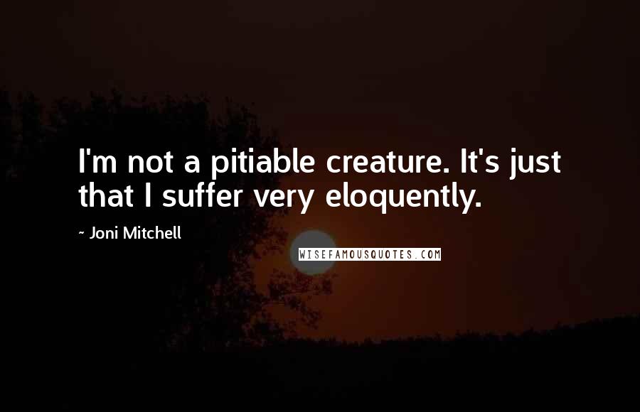 Joni Mitchell Quotes: I'm not a pitiable creature. It's just that I suffer very eloquently.