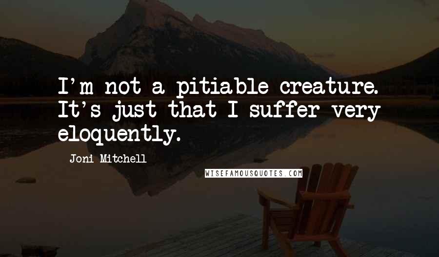 Joni Mitchell Quotes: I'm not a pitiable creature. It's just that I suffer very eloquently.