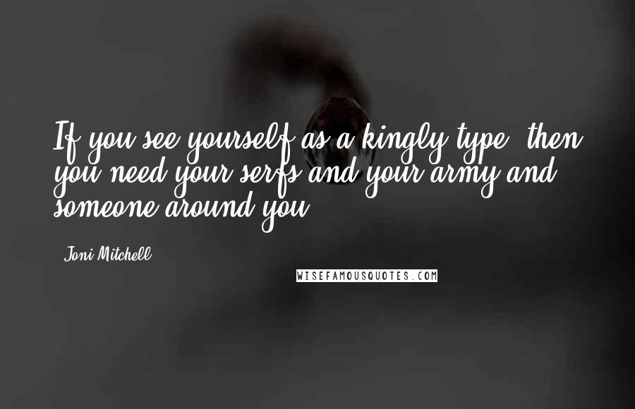 Joni Mitchell Quotes: If you see yourself as a kingly type, then you need your serfs and your army and someone around you.