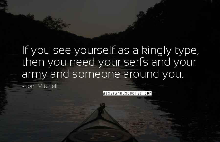 Joni Mitchell Quotes: If you see yourself as a kingly type, then you need your serfs and your army and someone around you.