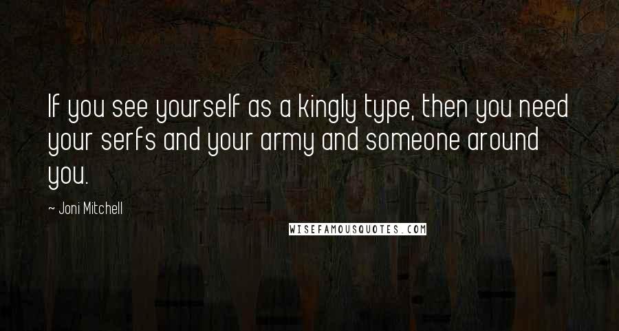 Joni Mitchell Quotes: If you see yourself as a kingly type, then you need your serfs and your army and someone around you.