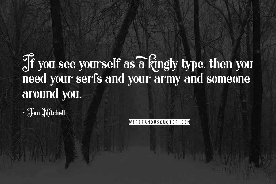 Joni Mitchell Quotes: If you see yourself as a kingly type, then you need your serfs and your army and someone around you.