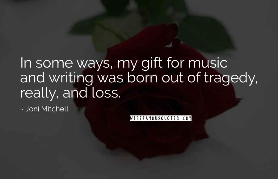 Joni Mitchell Quotes: In some ways, my gift for music and writing was born out of tragedy, really, and loss.