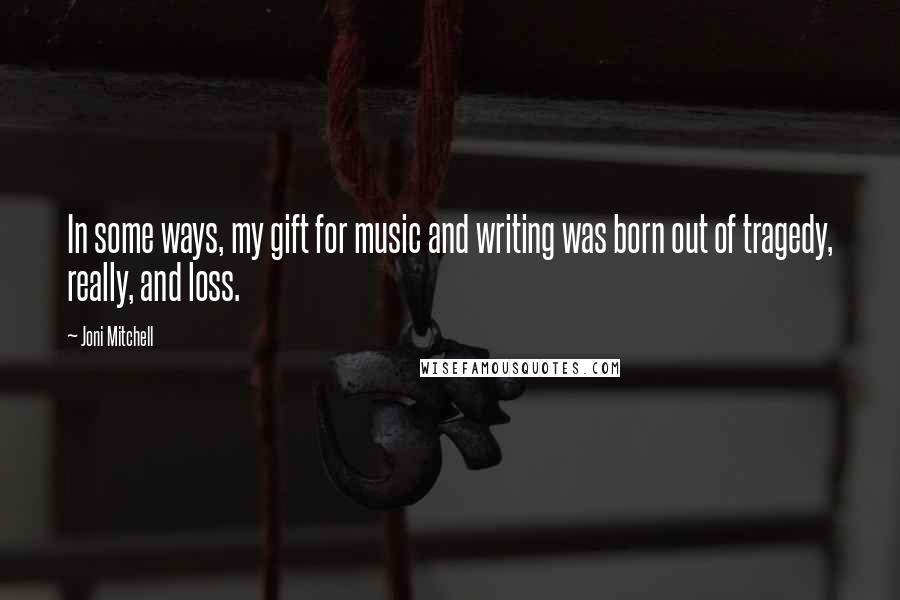 Joni Mitchell Quotes: In some ways, my gift for music and writing was born out of tragedy, really, and loss.