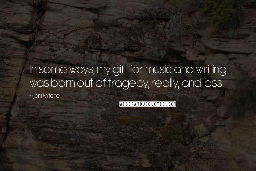 Joni Mitchell Quotes: In some ways, my gift for music and writing was born out of tragedy, really, and loss.