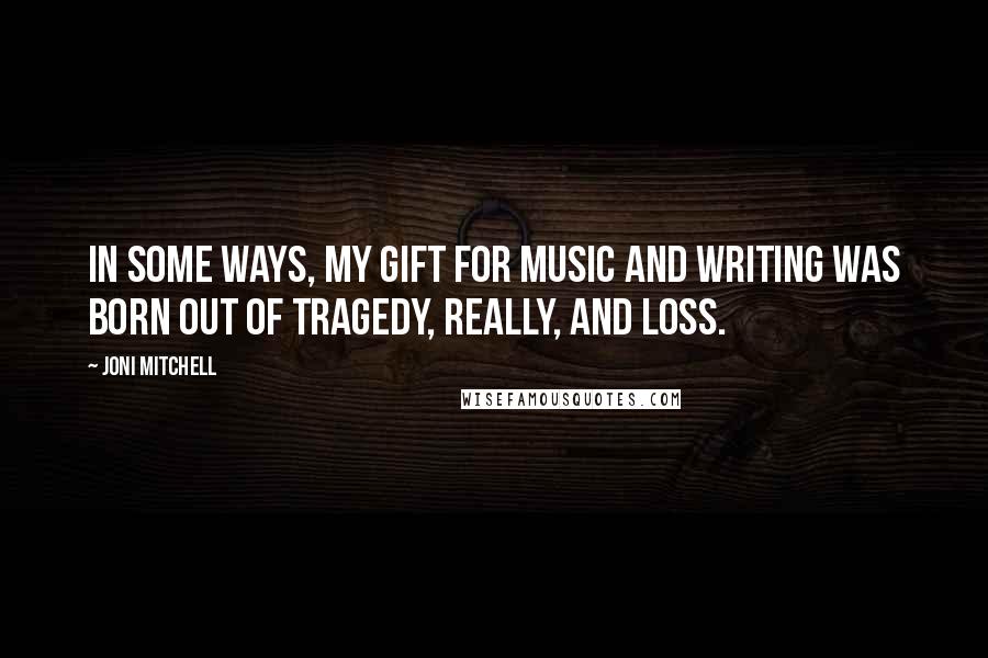 Joni Mitchell Quotes: In some ways, my gift for music and writing was born out of tragedy, really, and loss.