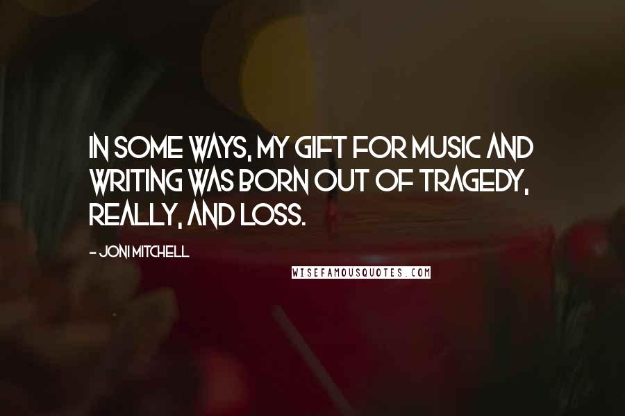 Joni Mitchell Quotes: In some ways, my gift for music and writing was born out of tragedy, really, and loss.